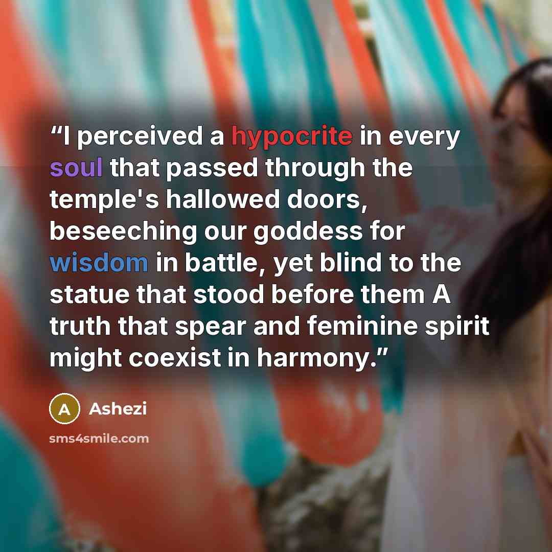 “I perceived a hypocrite in every soul that passed through the temple's hallowed doors, beseeching our goddess for wisdom in battle, yet blind to the statue that stood before them A truth that spear and feminine spirit might coexist in harmony.” quote by Ashezi