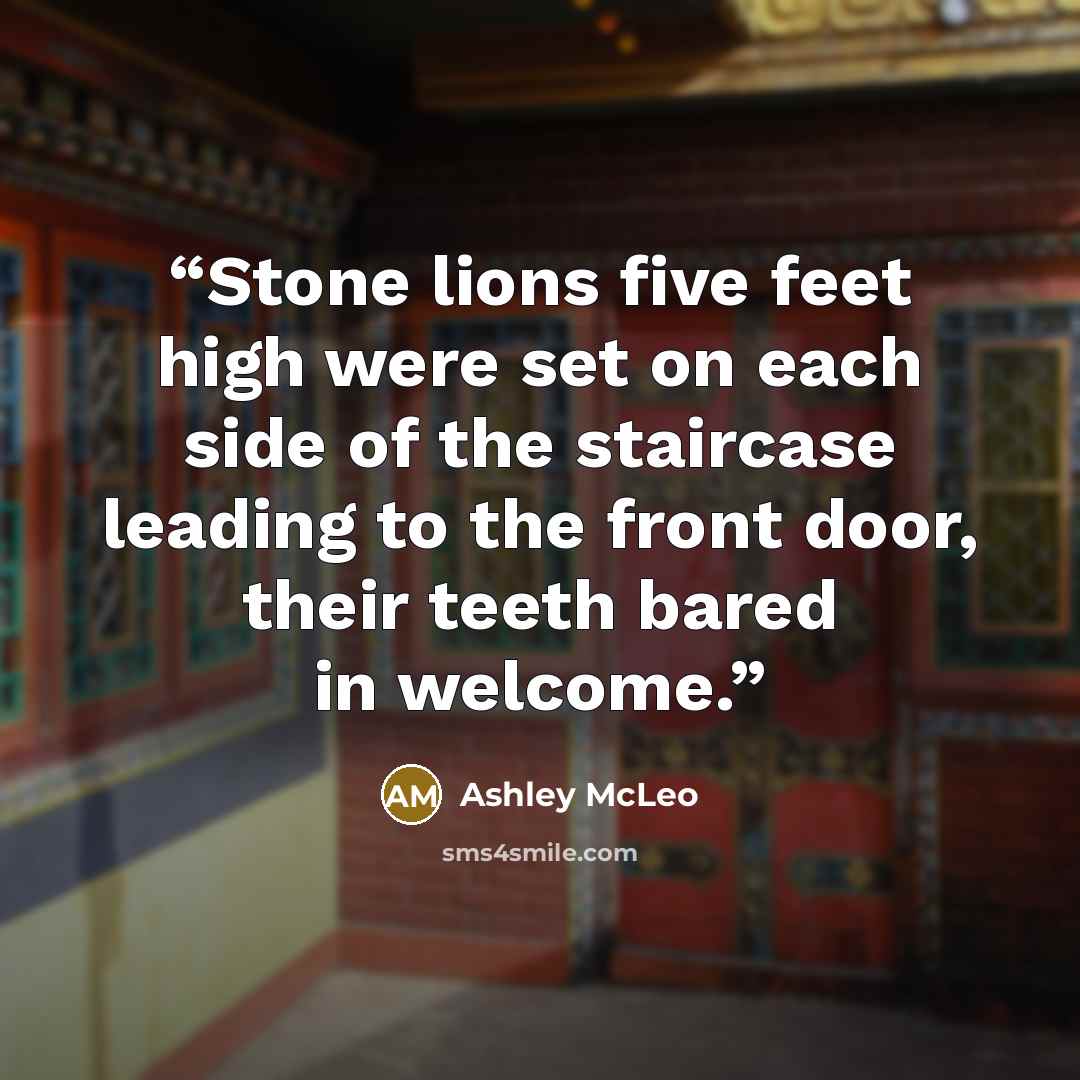 “Stone lions five feet high were set on each side of the staircase leading to the front door, their teeth bared in welcome.” quote by Ashley McLeo