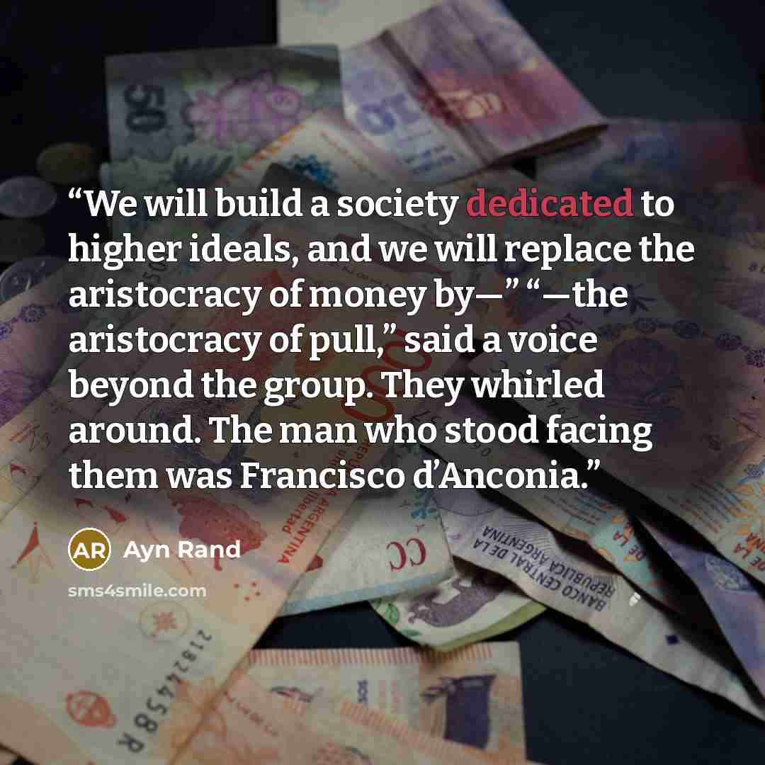 “We will build a society dedicated to higher ideals, and we will replace the aristocracy of money by—” “—the aristocracy of pull,” said a voice beyond the group. They whirled around. The man who stood facing them was Francisco d’Anconia.” quote by Ayn Rand