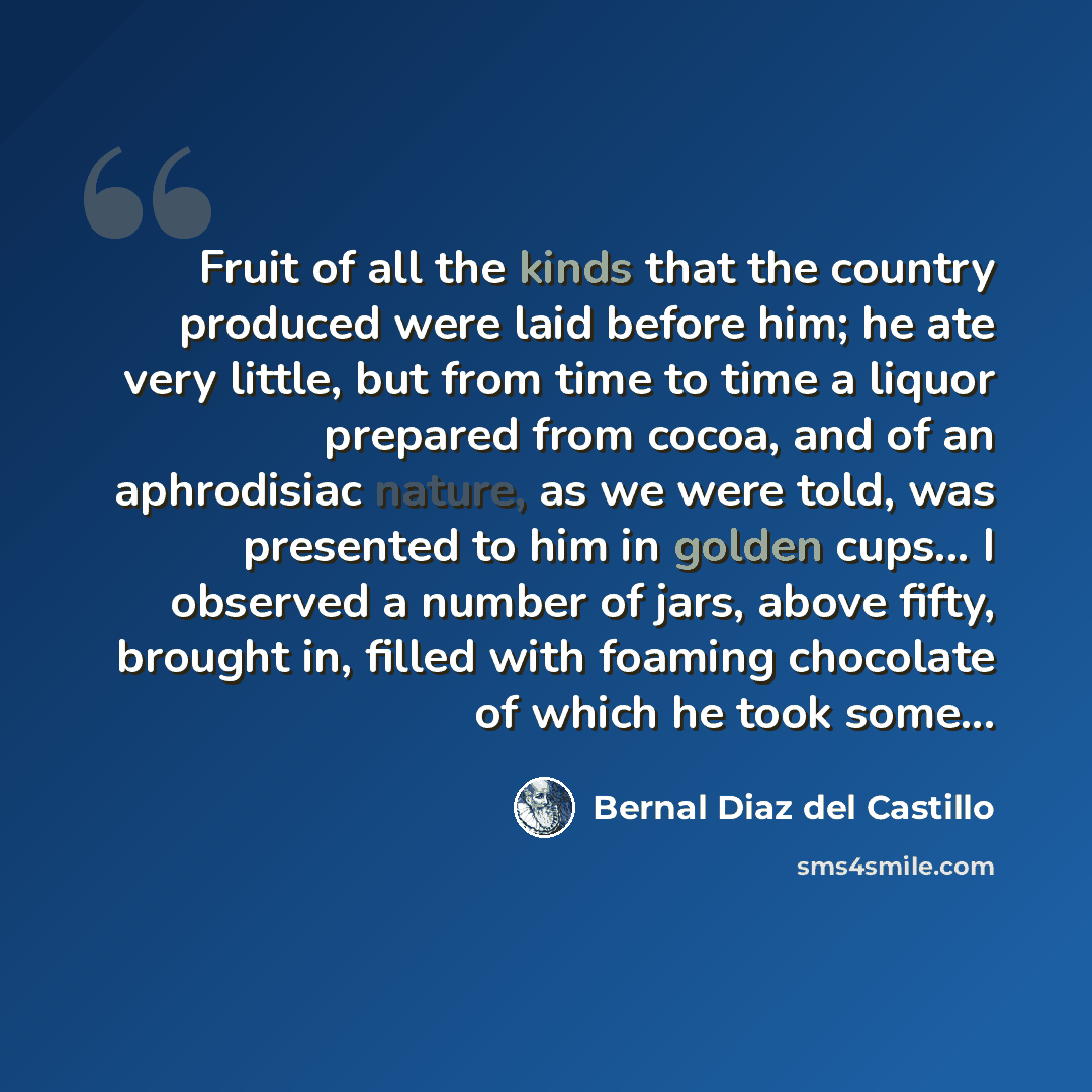 “Fruit of all the kinds that the country produced were laid before him; he ate very little, but from time to time a liquor prepared from cocoa, and of an aphrodisiac nature, as we were told, was presented to him in golden cups... I observed a number of jars, above fifty, brought in, filled with…” quote by Bernal Diaz del Castillo