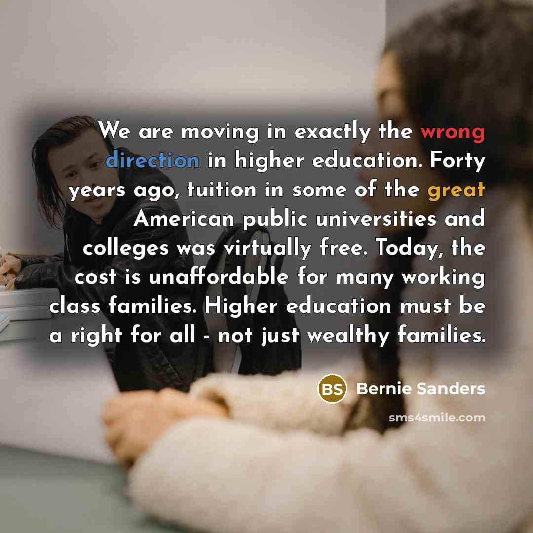 “We are moving in exactly the wrong direction in higher education. Forty years ago, tuition in some of the great American public universities and colleges was virtually free. Today, the cost is unaffordable for many working class families. Higher education must be a right for all - not just wealthy…” quote by Bernie Sanders