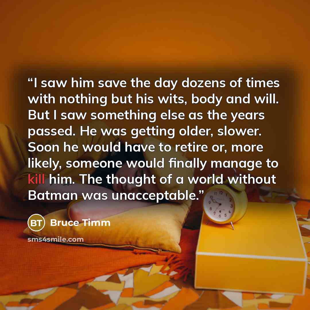 “I saw him save the day dozens of times with nothing but his wits, body and will. But I saw something else as the years passed. He was getting older, slower. Soon he would have to retire or, more likely, someone would finally manage to kill him. The thought of a world without Batman was unacceptable.” quote by Bruce Timm
