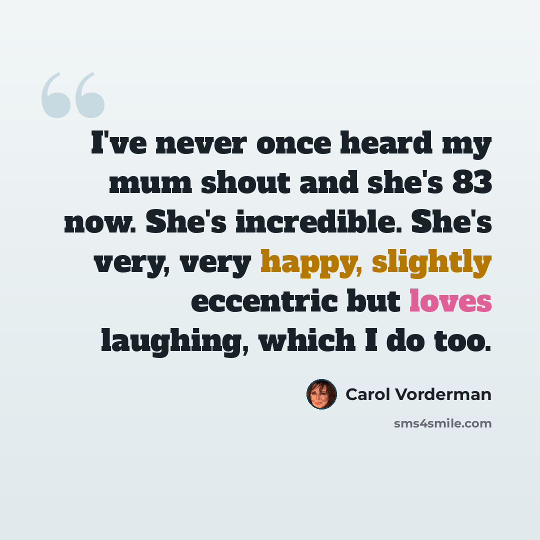 “I've never once heard my mum shout and she's 83 now. She's incredible. She's very, very happy, slightly eccentric but loves laughing, which I do too.” quote by Carol Vorderman