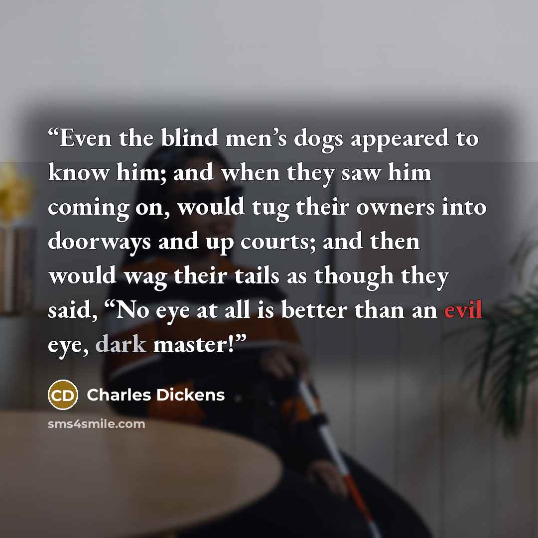 “Even the blind men’s dogs appeared to know him; and when they saw him coming on, would tug their owners into doorways and up courts; and then would wag their tails as though they said, “No eye at all is better than an evil eye, dark master!” quote by Charles Dickens