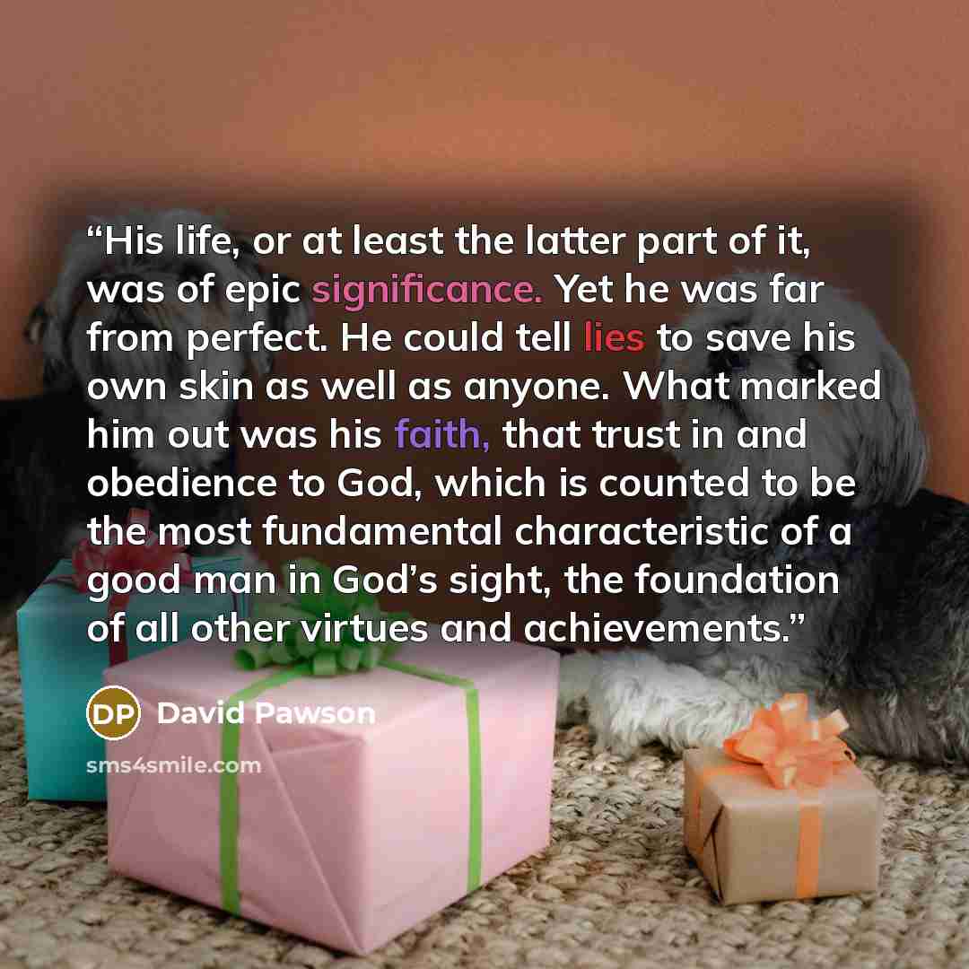 “His life, or at least the latter part of it, was of epic significance. Yet he was far from perfect. He could tell lies to save his own skin as well as anyone. What marked him out was his faith, that trust in and obedience to God, which is counted to be the most fundamental characteristic of a good…” quote by David Pawson