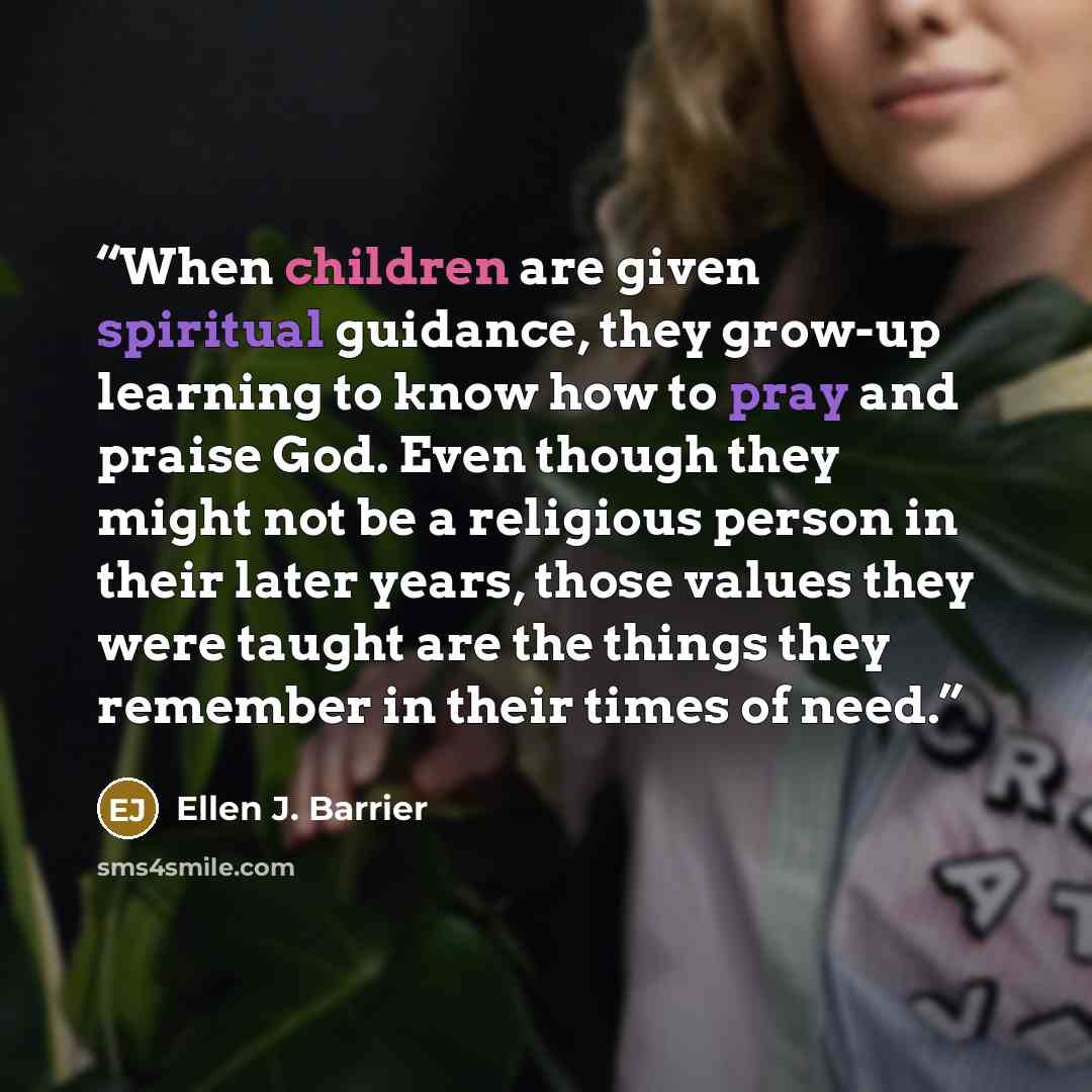 “When children are given spiritual guidance, they grow-up learning to know how to pray and praise God. Even though they might not be a religious person in their later years, those values they were taught are the things they remember in their times of need.” quote by Ellen J. Barrier