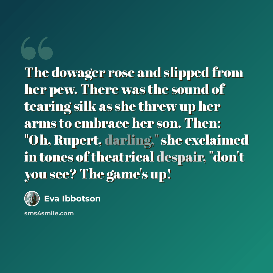 “The dowager rose and slipped from her pew. There was the sound of tearing silk as she threw up her arms to embrace her son. Then: "Oh, Rupert, darling," she exclaimed in tones of theatrical despair, "don't you see? The game's up!” quote by Eva Ibbotson