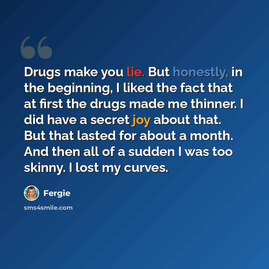 “Drugs make you lie. But honestly, in the beginning, I liked the fact that at first the drugs made me thinner. I did have a secret joy about that. But that lasted for about a month. And then all of a sudden I was too skinny. I lost my curves.” quote by Fergie