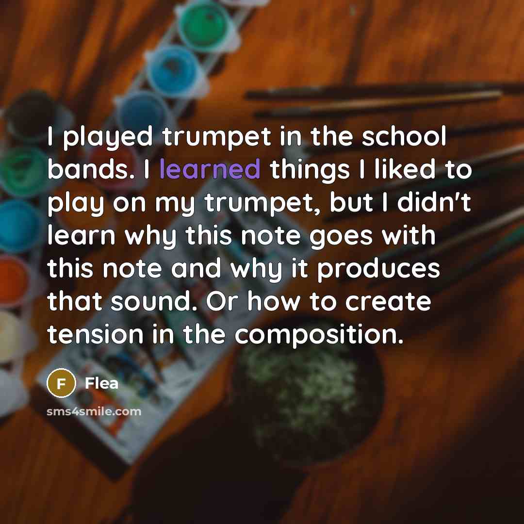“I played trumpet in the school bands. I learned things I liked to play on my trumpet, but I didn't learn why this note goes with this note and why it produces that sound. Or how to create tension in the composition.” quote by Flea