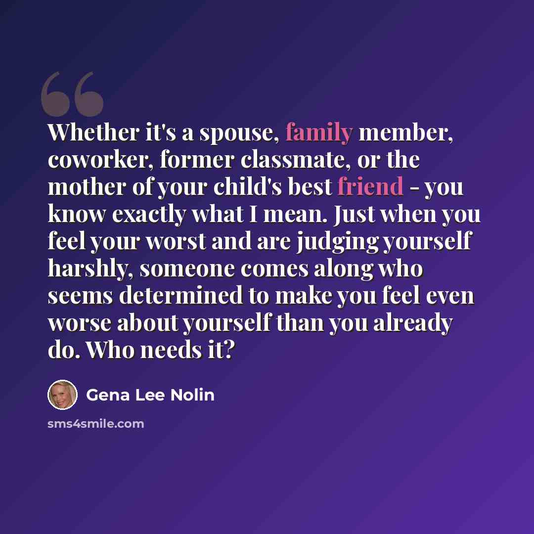 “Whether it's a spouse, family member, coworker, former classmate, or the mother of your child's best friend - you know exactly what I mean. Just when you feel your worst and are judging yourself harshly, someone comes along who seems determined to make you feel even worse about yourself than you…” quote by Gena Lee Nolin