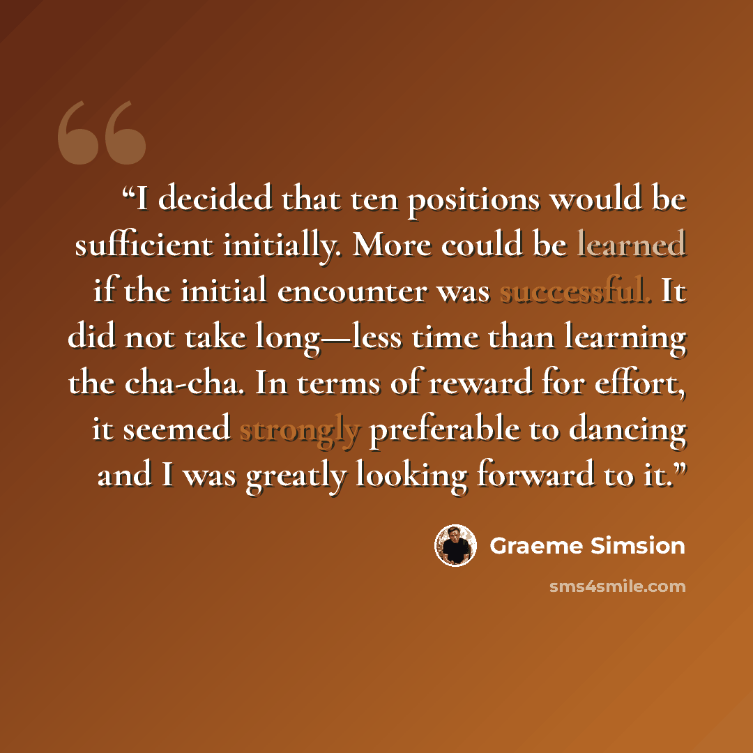 “I decided that ten positions would be sufficient initially. More could be learned if the initial encounter was successful. It did not take long—less time than learning the cha-cha. In terms of reward for effort, it seemed strongly preferable to dancing and I was greatly looking forward to it.” quote by Graeme Simsion