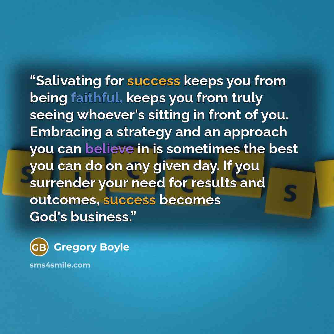 “Salivating for success keeps you from being faithful, keeps you from truly seeing whoever's sitting in front of you. Embracing a strategy and an approach you can believe in is sometimes the best you can do on any given day. If you surrender your need for results and outcomes, success becomes God's…” quote by Gregory Boyle