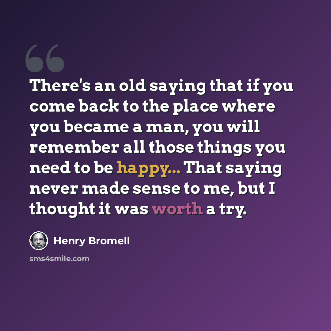 “There's an old saying that if you come back to the place where you became a man, you will remember all those things you need to be happy... That saying never made sense to me, but I thought it was worth a try.” quote by Henry Bromell