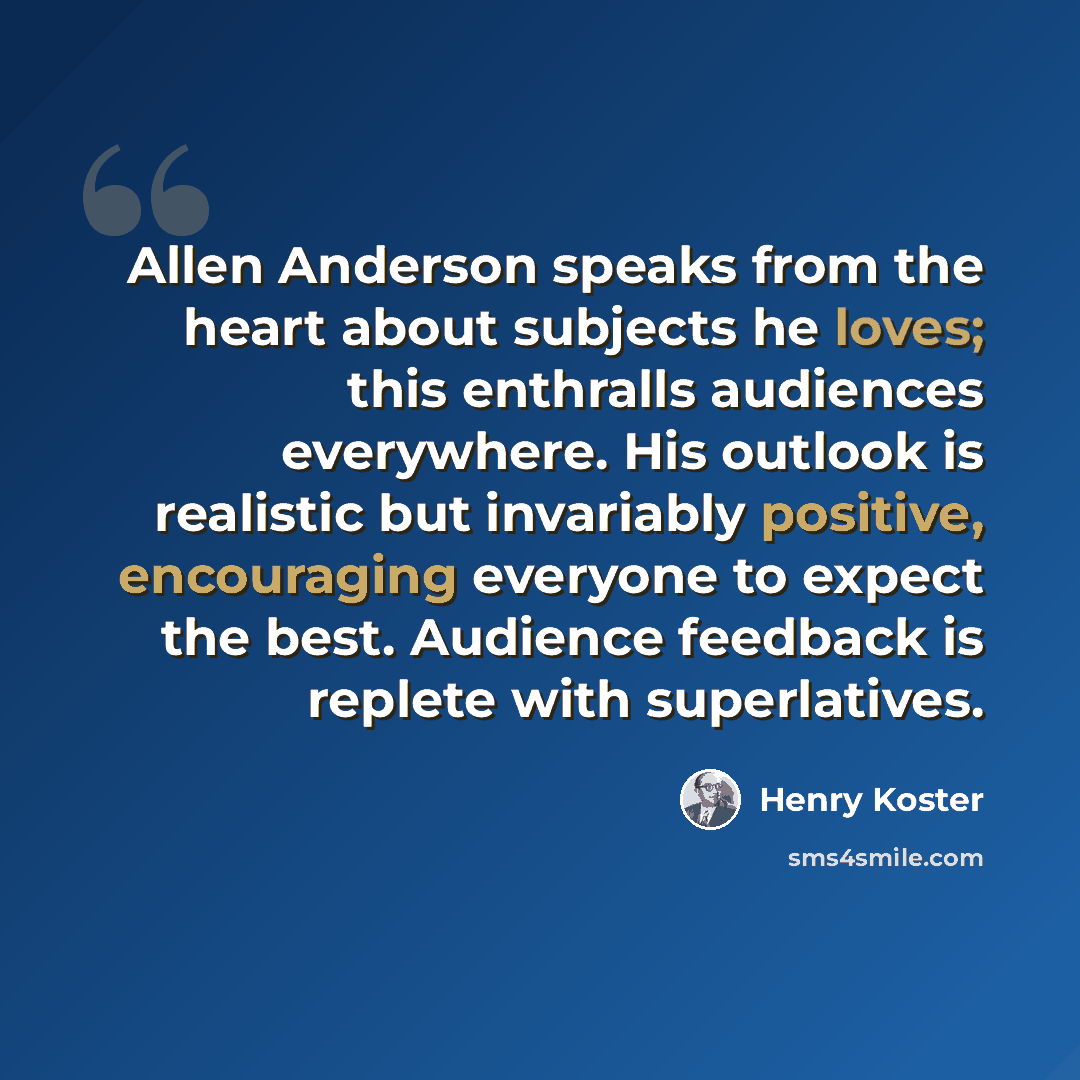 “Allen Anderson speaks from the heart about subjects he loves; this enthralls audiences everywhere. His outlook is realistic but invariably positive, encouraging everyone to expect the best. Audience feedback is replete with superlatives.” quote by Henry Koster
