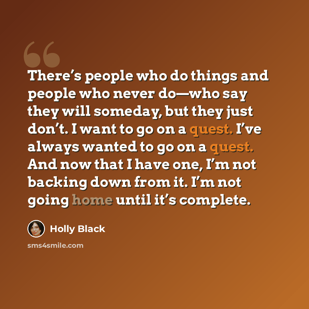 “There’s people who do things and people who never do—who say they will someday, but they just don’t. I want to go on a quest. I’ve always wanted to go on a quest. And now that I have one, I’m not backing down from it. I’m not going home until it’s complete.” quote by Holly Black