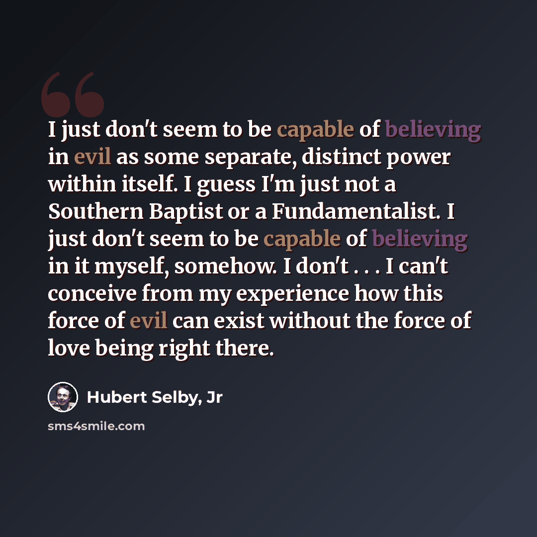 “I just don't seem to be capable of believing in evil as some separate, distinct power within itself. I guess I'm just not a Southern Baptist or a Fundamentalist. I just don't seem to be capable of believing in it myself, somehow. I don't . . . I can't conceive from my experience how this force of…” quote by Hubert Selby, Jr