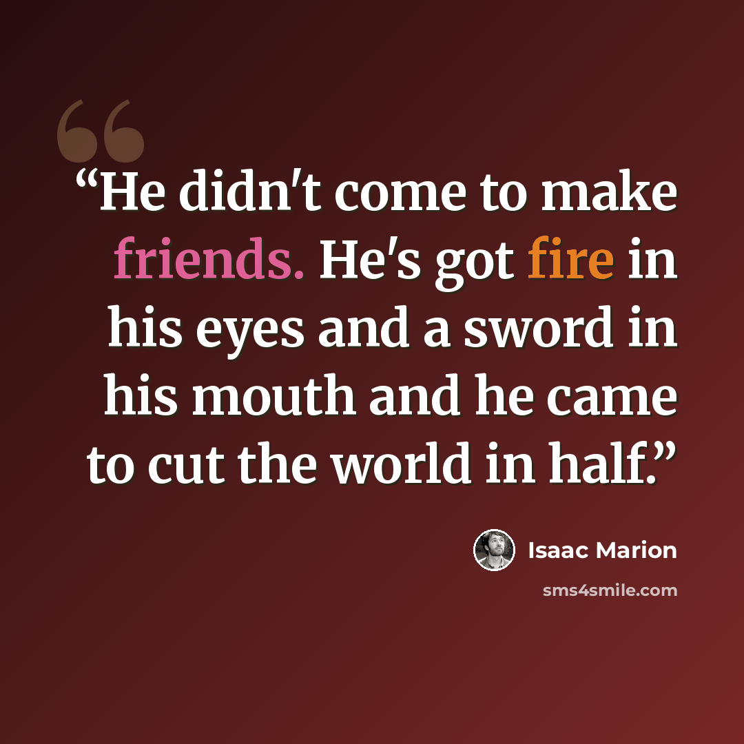 “He didn't come to make friends. He's got fire in his eyes and a sword in his mouth and he came to cut the world in half.” quote by Isaac Marion