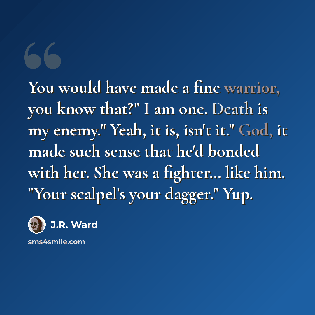 “You would have made a fine warrior, you know that?" I am one. Death is my enemy." Yeah, it is, isn't it." God, it made such sense that he'd bonded with her. She was a fighter… like him. "Your scalpel's your dagger." Yup.” quote by J.R. Ward