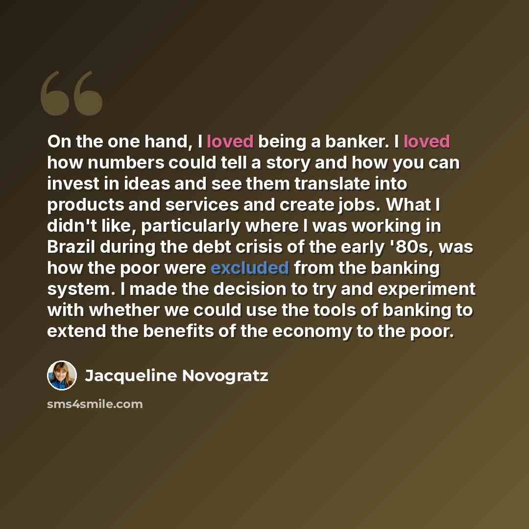 “On the one hand, I loved being a banker. I loved how numbers could tell a story and how you can invest in ideas and see them translate into products and services and create jobs. What I didn't like, particularly where I was working in Brazil during the debt crisis of the early '80s, was how the…” quote by Jacqueline Novogratz