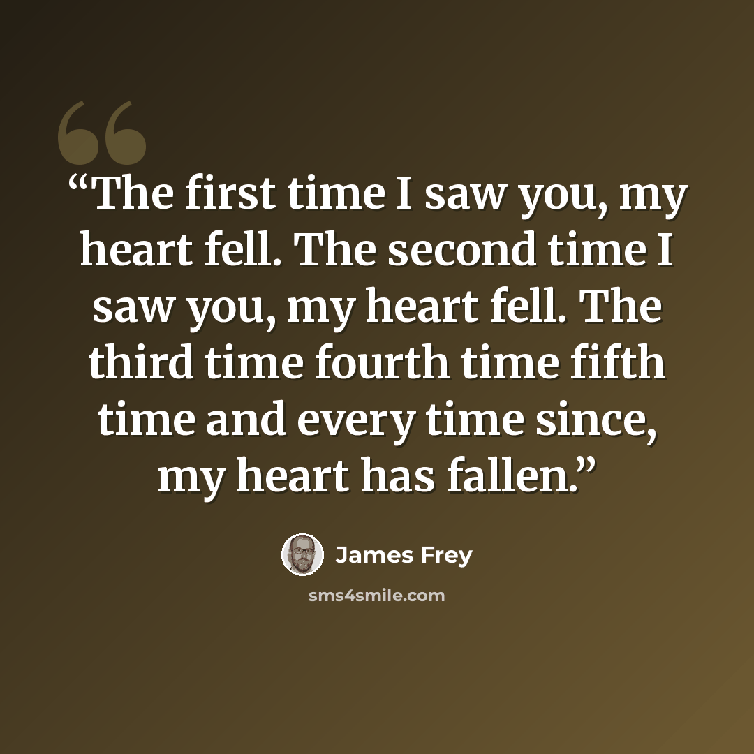 “The first time I saw you, my heart fell. The second time I saw you, my heart fell. The third time fourth time fifth time and every time since, my heart has fallen.” quote by James Frey