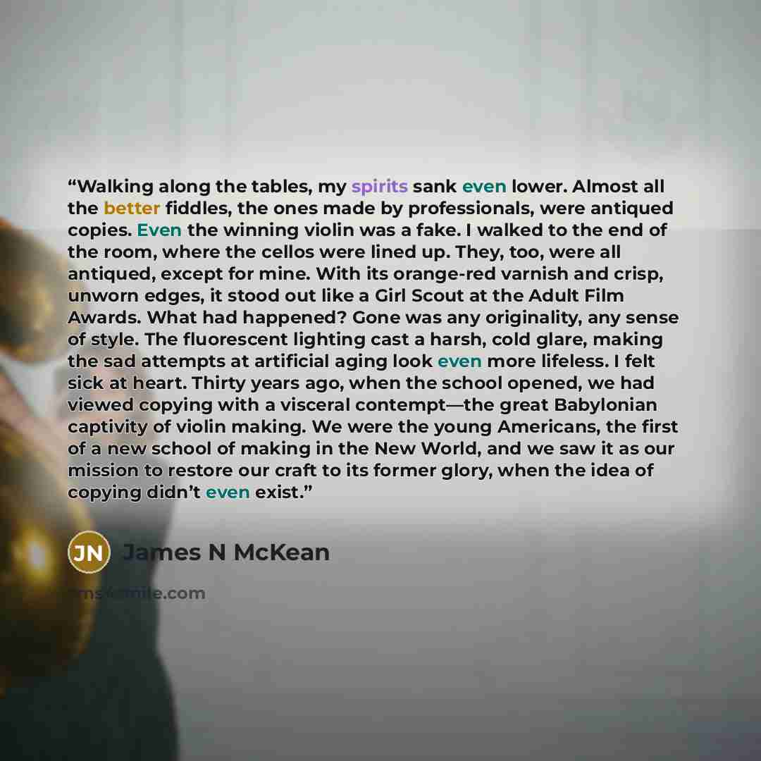 “Walking along the tables, my spirits sank even lower. Almost all the better fiddles, the ones made by professionals, were antiqued copies. Even the winning violin was a fake. I walked to the end of the room, where the cellos were lined up. They, too, were all antiqued, except for mine. With its…” quote by James N McKean