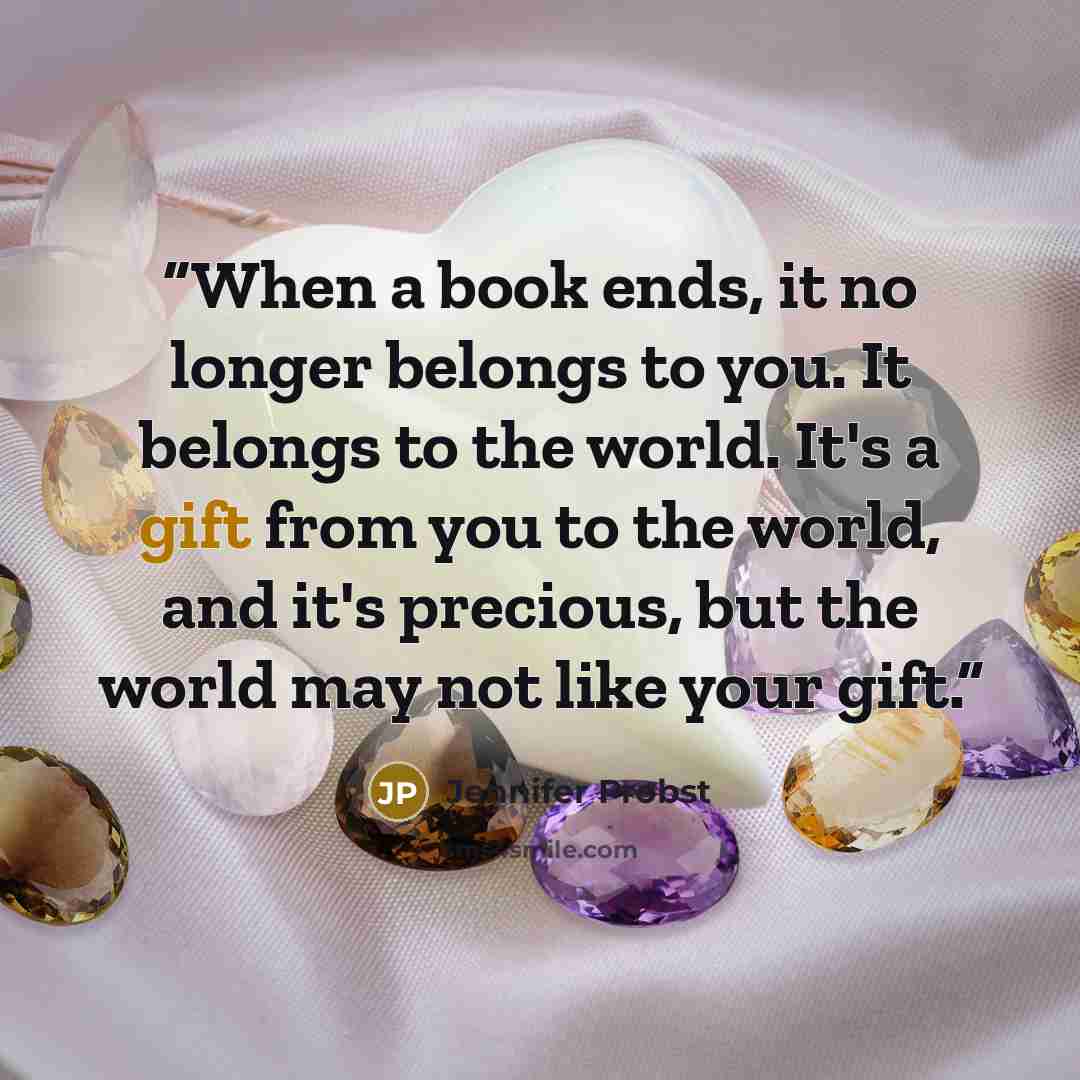 “When a book ends, it no longer belongs to you. It belongs to the world. It's a gift from you to the world, and it's precious, but the world may not like your gift.” quote by Jennifer Probst