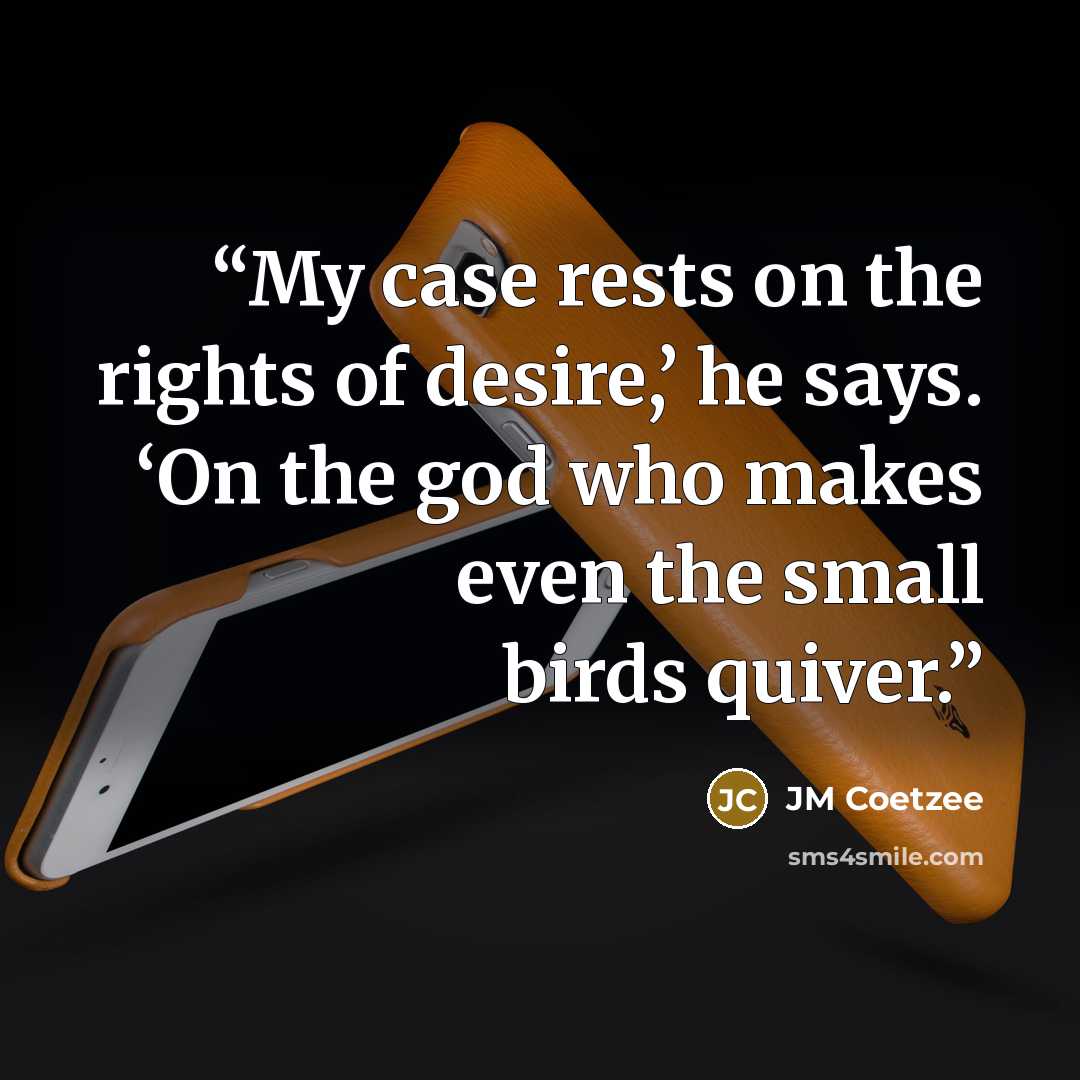“My case rests on the rights of desire,’ he says. ‘On the god who makes even the small birds quiver.” quote by JM Coetzee