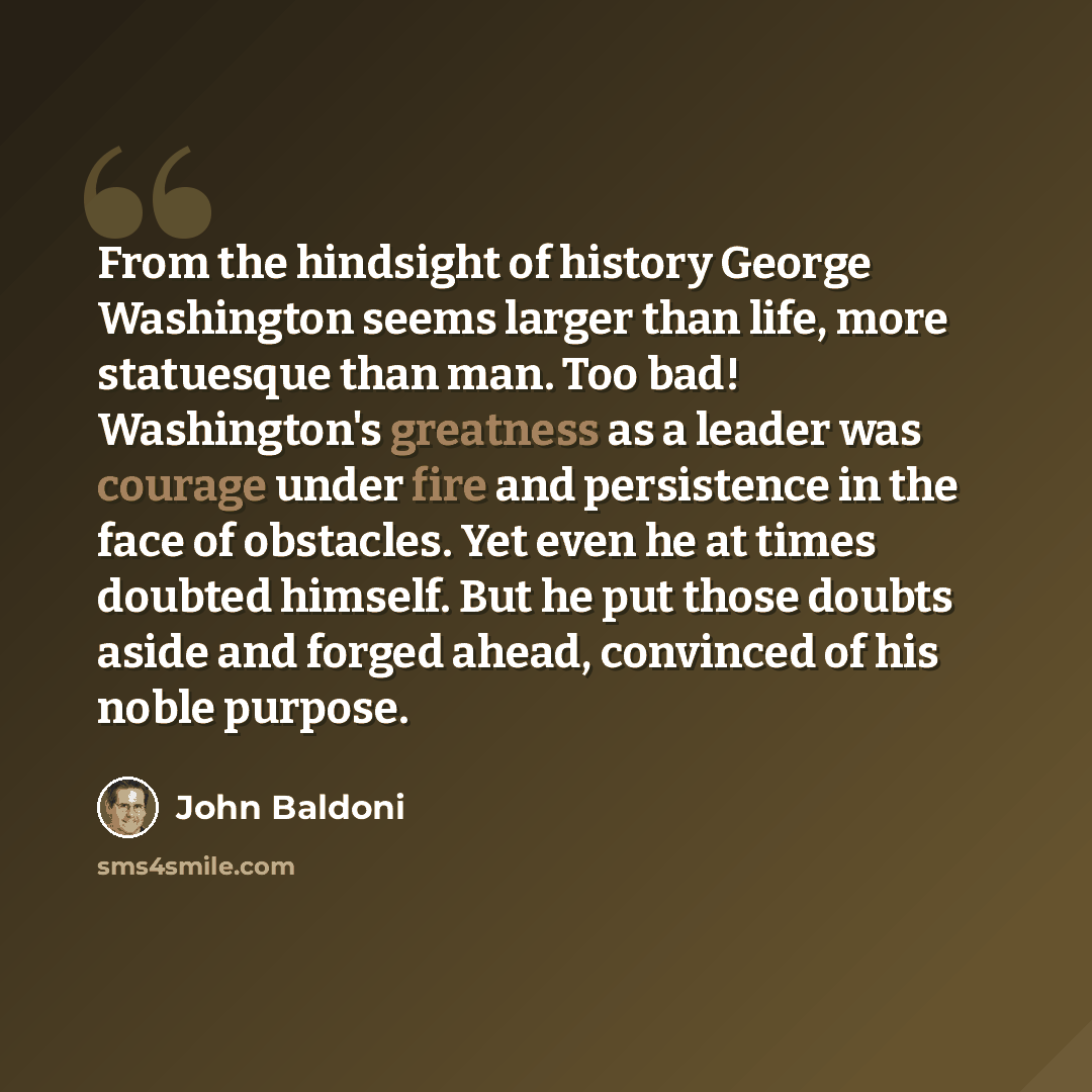 “From the hindsight of history George Washington seems larger than life, more statuesque than man. Too bad! Washington's greatness as a leader was courage under fire and persistence in the face of obstacles. Yet even he at times doubted himself. But he put those doubts aside and forged ahead…” quote by John Baldoni