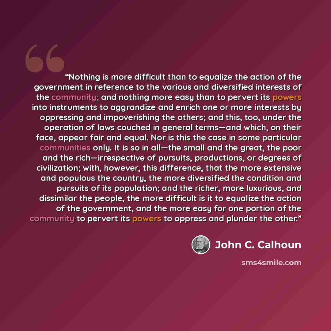 “Nothing is more difficult than to equalize the action of the government in reference to the various and diversified interests of the community; and nothing more easy than to pervert its powers into instruments to aggrandize and enrich one or more interests by oppressing and impoverishing the…” quote by John C. Calhoun