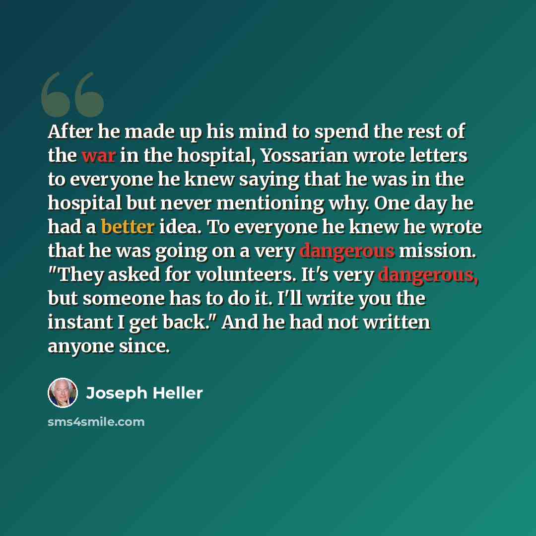 “After he made up his mind to spend the rest of the war in the hospital, Yossarian wrote letters to everyone he knew saying that he was in the hospital but never mentioning why. One day he had a better idea. To everyone he knew he wrote that he was going on a very dangerous mission. "They asked for…” quote by Joseph Heller