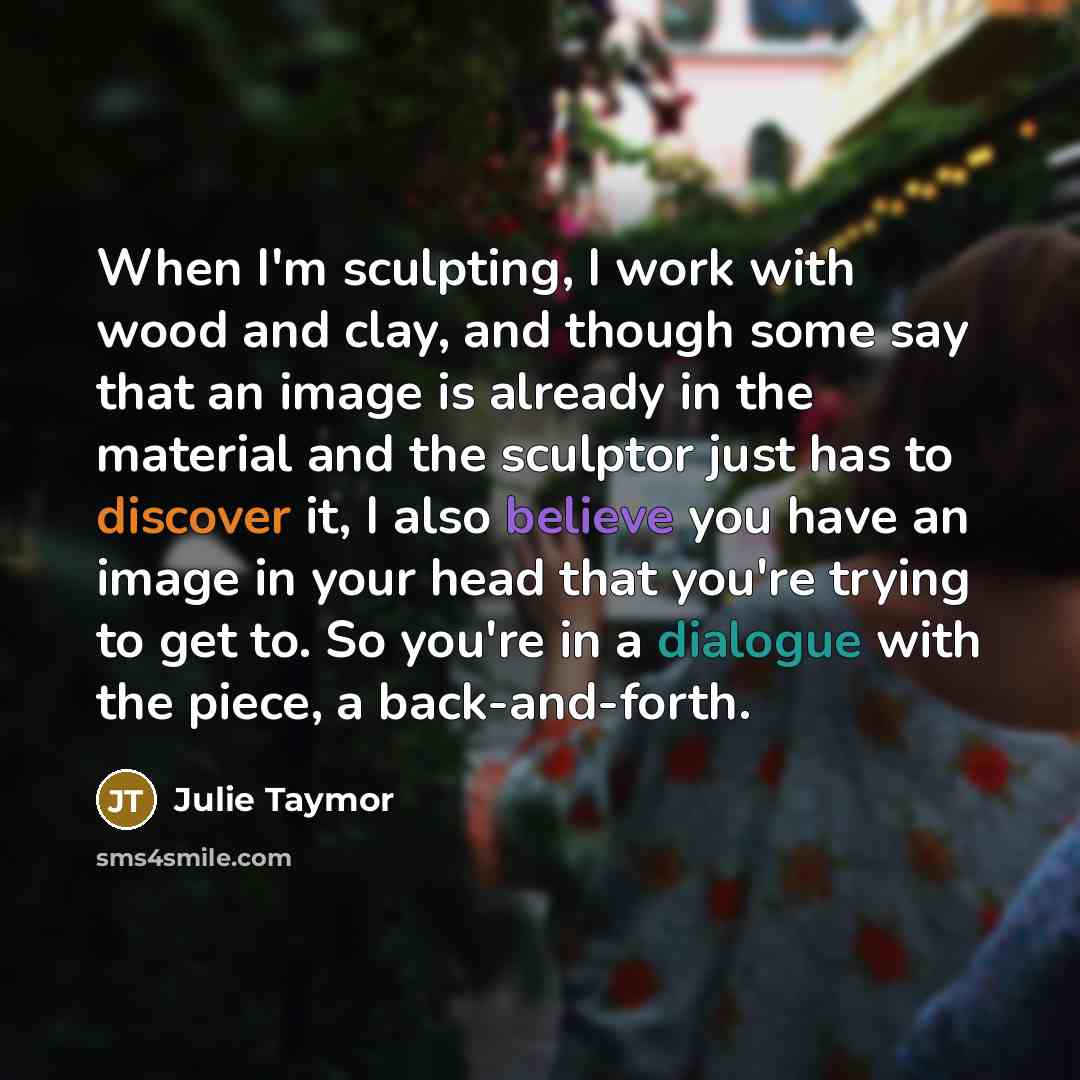 “When I'm sculpting, I work with wood and clay, and though some say that an image is already in the material and the sculptor just has to discover it, I also believe you have an image in your head that you're trying to get to. So you're in a dialogue with the piece, a back-and-forth.” quote by Julie Taymor