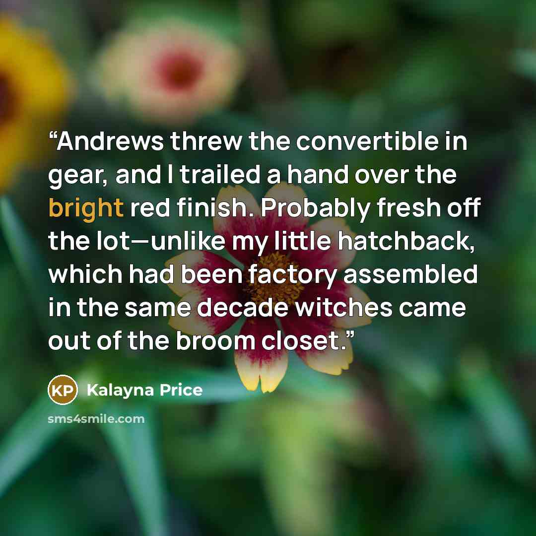 “Andrews threw the convertible in gear, and I trailed a hand over the bright red finish. Probably fresh off the lot—unlike my little hatchback, which had been factory assembled in the same decade witches came out of the broom closet.” quote by Kalayna Price