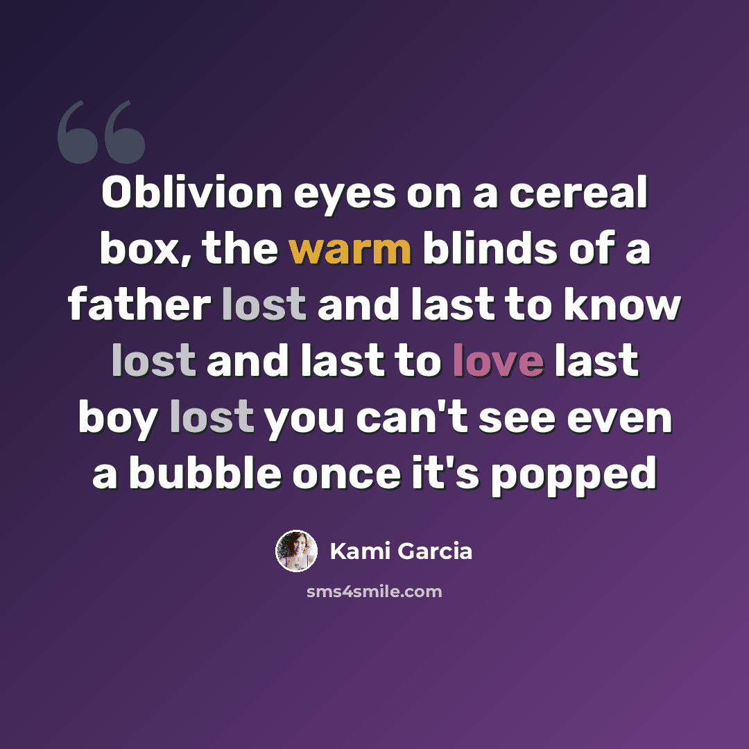 “Oblivion eyes on a cereal box, the warm blinds of a father lost and last to know lost and last to love last boy lost you can't see even a bubble once it's popped” quote by Kami Garcia