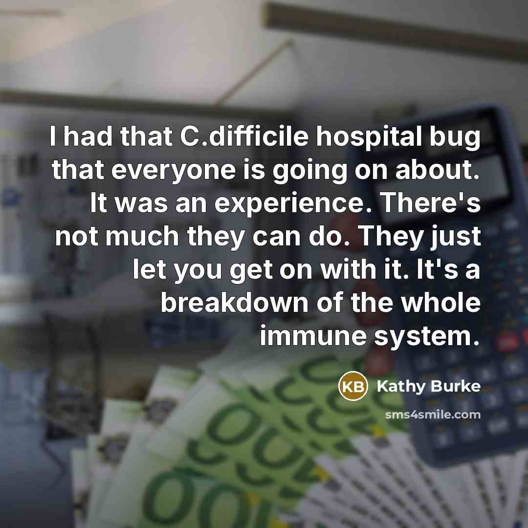 “I had that C.difficile hospital bug that everyone is going on about. It was an experience. There's not much they can do. They just let you get on with it. It's a breakdown of the whole immune system.” quote by Kathy Burke