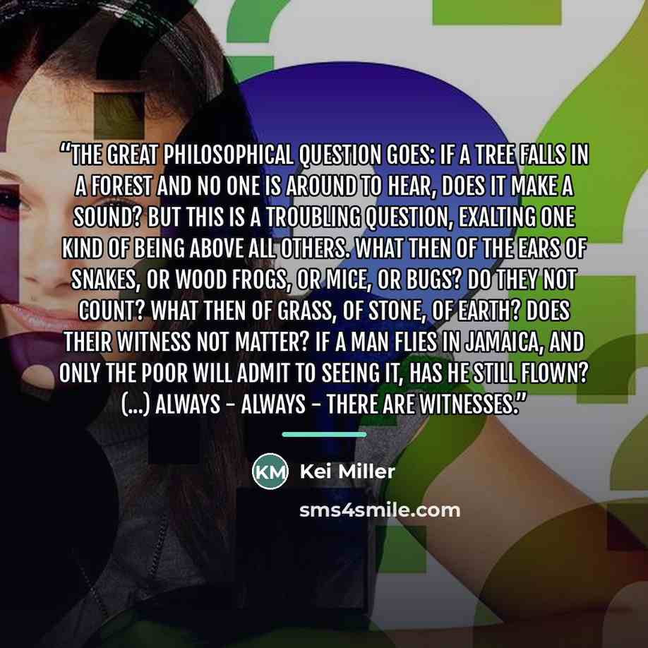 “The great philosophical question goes: if a tree falls in a forest and no one is around to hear, does it make a sound? But this is a troubling question, exalting one kind of being above all others. What then of the ears of snakes, or wood frogs, or mice, or bugs? Do they not count? What then of…” quote by Kei Miller