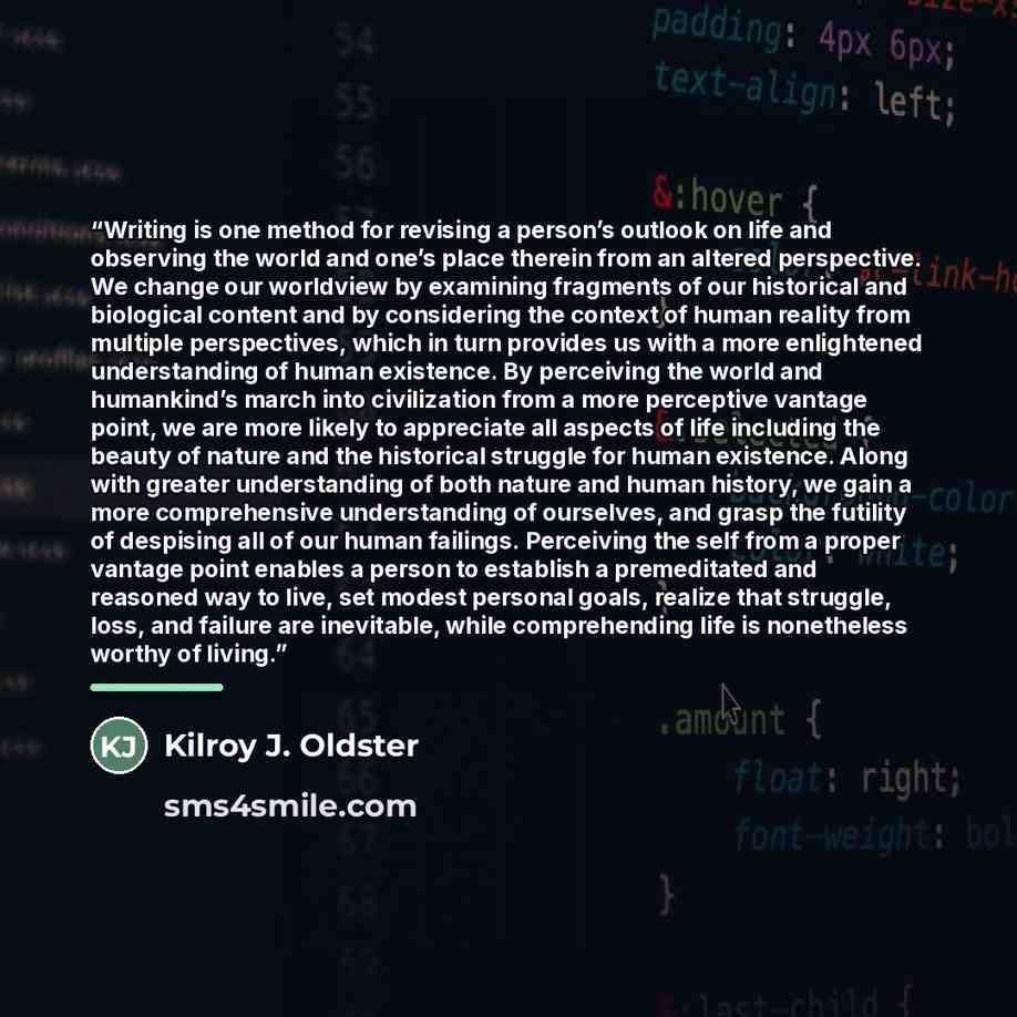 “Writing is one method for revising a person’s outlook on life and observing the world and one’s place therein from an altered perspective. We change our worldview by examining fragments of our historical and biological content and by considering the context of human reality from multiple…” quote by Kilroy J. Oldster