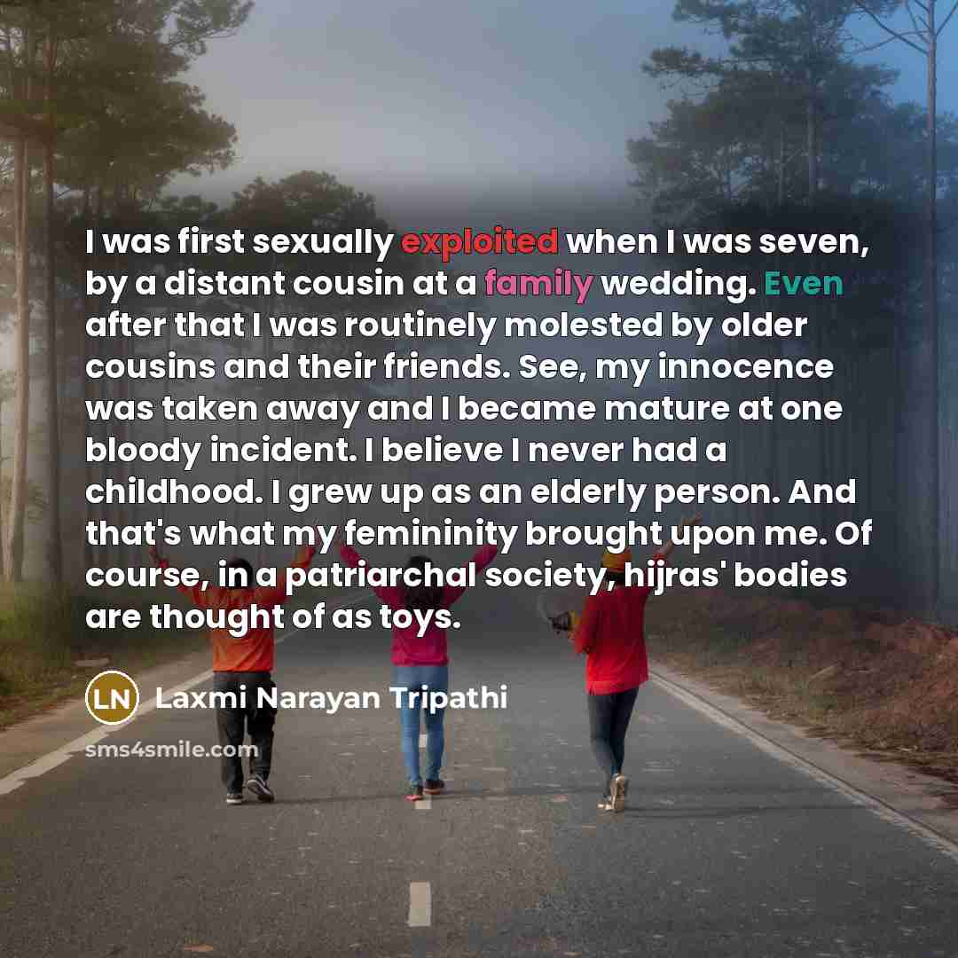 “I was first sexually exploited when I was seven, by a distant cousin at a family wedding. Even after that I was routinely molested by older cousins and their friends. See, my innocence was taken away and I became mature at one bloody incident. I believe I never had a childhood. I grew up as an…” quote by Laxmi Narayan Tripathi