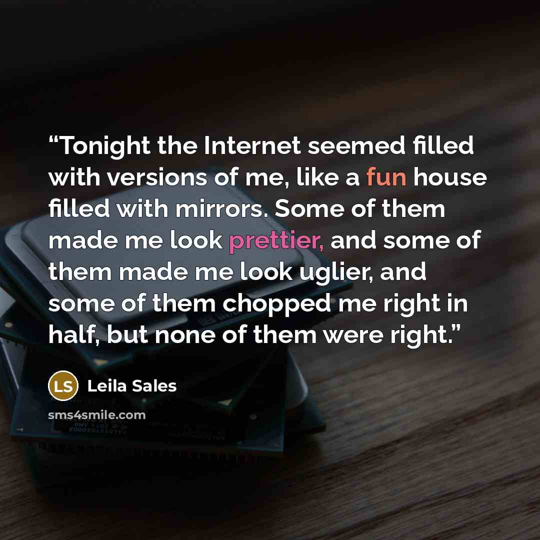 “Tonight the Internet seemed filled with versions of me, like a fun house filled with mirrors. Some of them made me look prettier, and some of them made me look uglier, and some of them chopped me right in half, but none of them were right.” quote by Leila Sales
