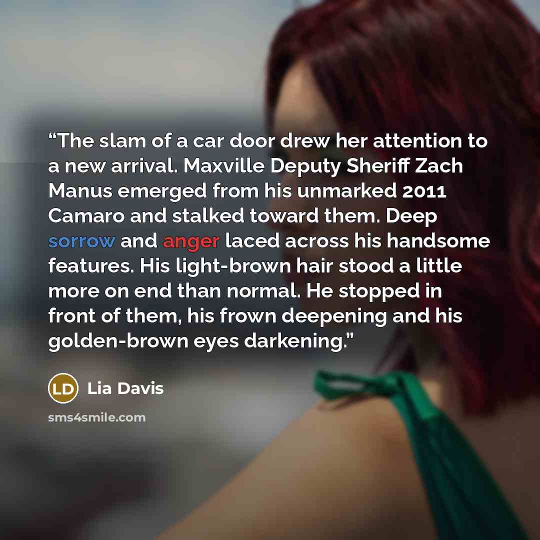 “The slam of a car door drew her attention to a new arrival. Maxville Deputy Sheriff Zach Manus emerged from his unmarked 2011 Camaro and stalked toward them. Deep sorrow and anger laced across his handsome features. His light-brown hair stood a little more on end than normal. He stopped in front…” quote by Lia Davis