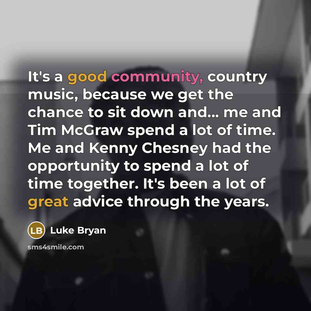 “It's a good community, country music, because we get the chance to sit down and... me and Tim McGraw spend a lot of time. Me and Kenny Chesney had the opportunity to spend a lot of time together. It's been a lot of great advice through the years.” quote by Luke Bryan