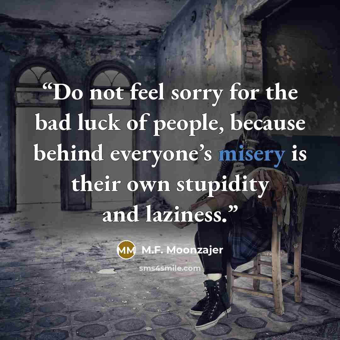 “Do not feel sorry for the bad luck of people, because behind everyone’s misery is their own stupidity and laziness.” quote by M.F. Moonzajer