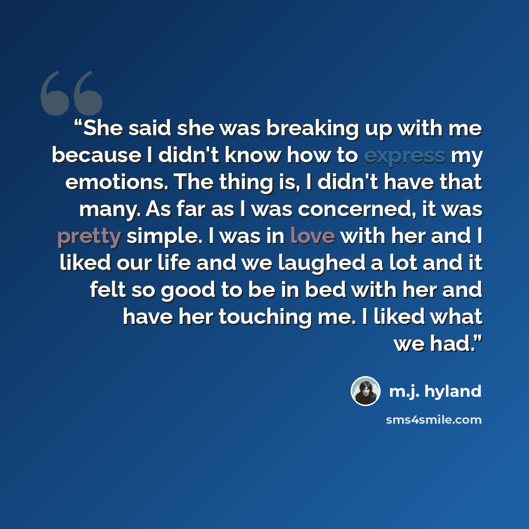 “She said she was breaking up with me because I didn't know how to express my emotions. The thing is, I didn't have that many. As far as I was concerned, it was pretty simple. I was in love with her and I liked our life and we laughed a lot and it felt so good to be in bed with her and have her…” quote by M.J. Hyland