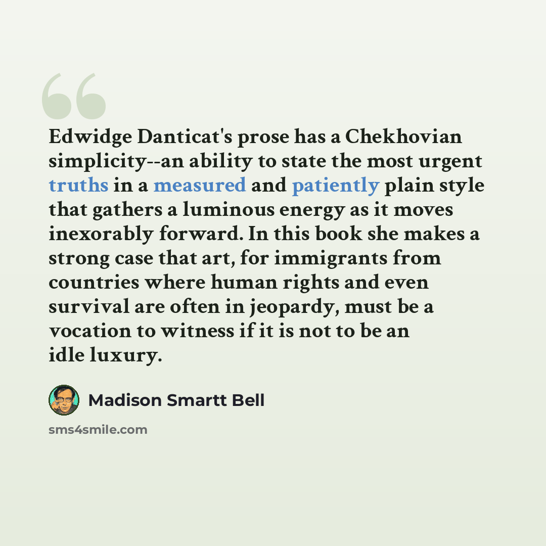 “Edwidge Danticat's prose has a Chekhovian simplicity--an ability to state the most urgent truths in a measured and patiently plain style that gathers a luminous energy as it moves inexorably forward. In this book she makes a strong case that art, for immigrants from countries where human rights…” quote by Madison Smartt Bell