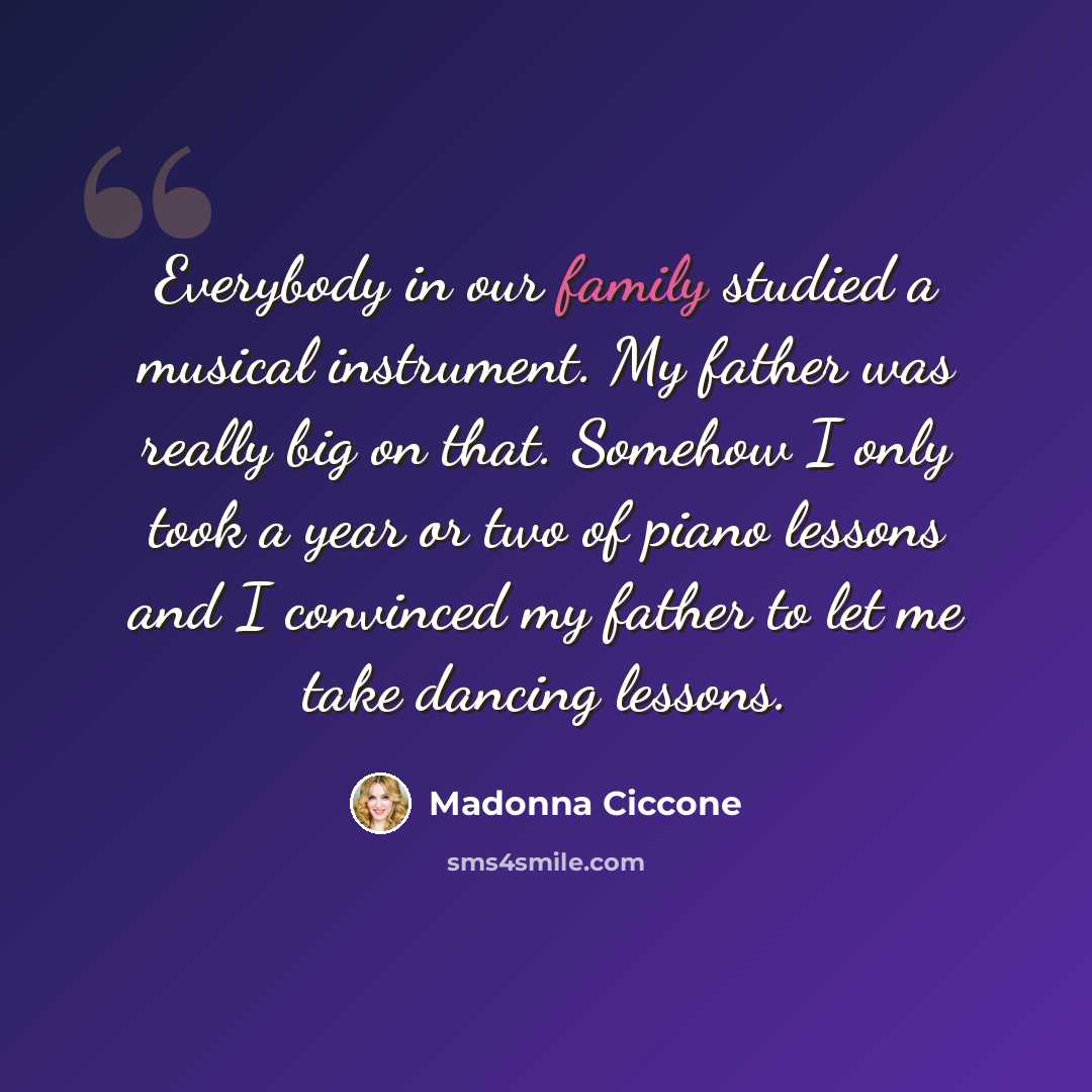 “Everybody in our family studied a musical instrument. My father was really big on that. Somehow I only took a year or two of piano lessons and I convinced my father to let me take dancing lessons.” quote by Madonna Ciccone