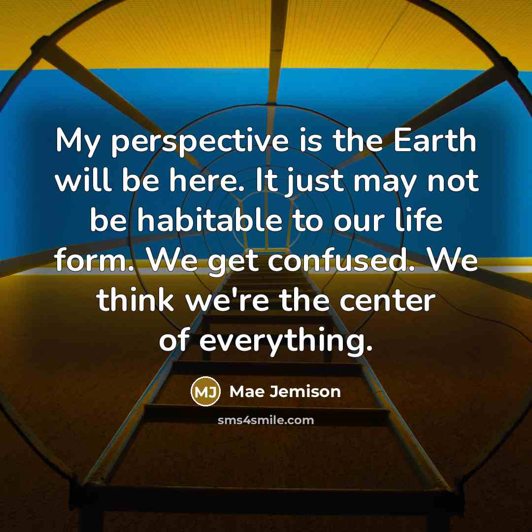 “My perspective is the Earth will be here. It just may not be habitable to our life form. We get confused. We think we're the center of everything.” quote by Mae Jemison