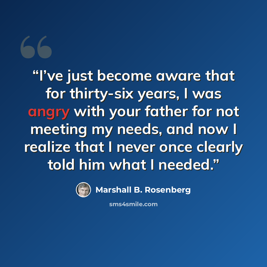 “I’ve just become aware that for thirty-six years, I was angry with your father for not meeting my needs, and now I realize that I never once clearly told him what I needed.” quote by Marshall B. Rosenberg