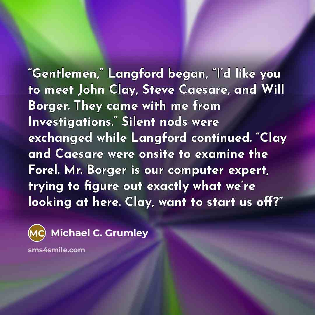 “Gentlemen,” Langford began, “I’d like you to meet John Clay, Steve Caesare, and Will Borger. They came with me from Investigations.” Silent nods were exchanged while Langford continued. “Clay and Caesare were onsite to examine the Forel. Mr. Borger is our computer expert, trying to figure out…” quote by Michael C. Grumley