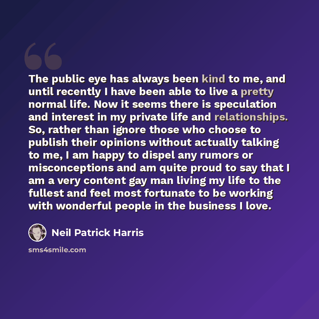“The public eye has always been kind to me, and until recently I have been able to live a pretty normal life. Now it seems there is speculation and interest in my private life and relationships. So, rather than ignore those who choose to publish their opinions without actually talking to me, I am…” quote by Neil Patrick Harris