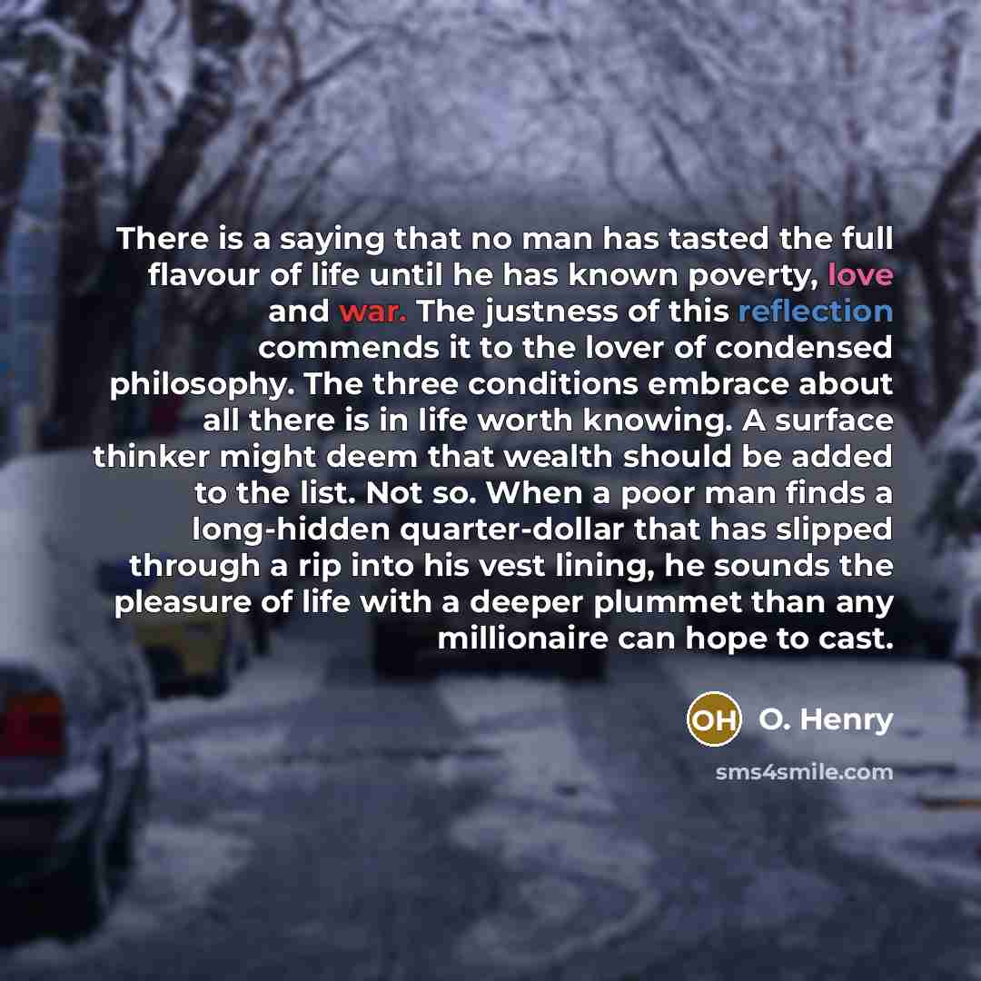 “There is a saying that no man has tasted the full flavour of life until he has known poverty, love and war. The justness of this reflection commends it to the lover of condensed philosophy. The three conditions embrace about all there is in life worth knowing. A surface thinker might deem that…” quote by O. Henry