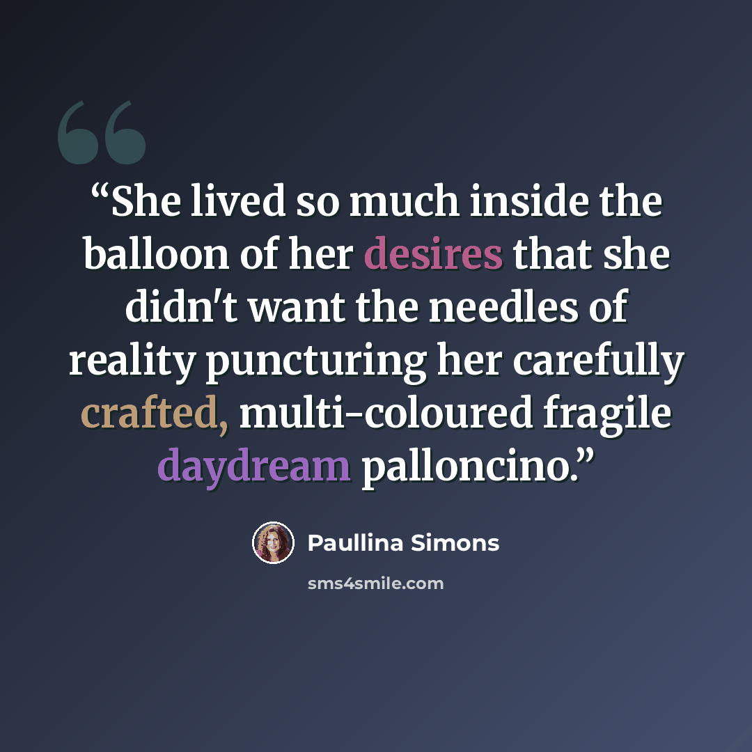 “She lived so much inside the balloon of her desires that she didn't want the needles of reality puncturing her carefully crafted, multi-coloured fragile daydream palloncino.” quote by Paullina Simons